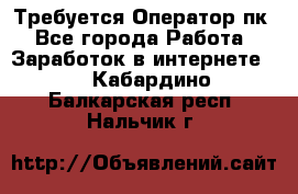 Требуется Оператор пк - Все города Работа » Заработок в интернете   . Кабардино-Балкарская респ.,Нальчик г.
